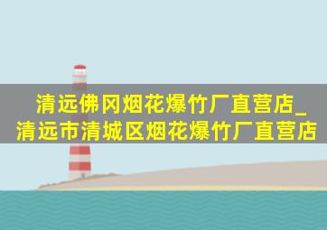 清远佛冈烟花爆竹厂直营店_清远市清城区烟花爆竹厂直营店