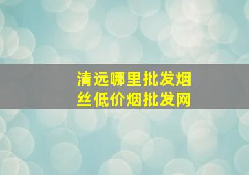 清远哪里批发烟丝(低价烟批发网)