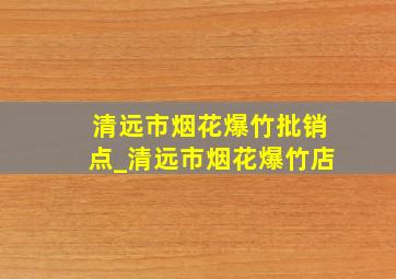 清远市烟花爆竹批销点_清远市烟花爆竹店