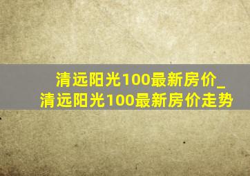 清远阳光100最新房价_清远阳光100最新房价走势