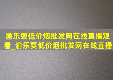 渝乐耍(低价烟批发网)在线直播观看_渝乐耍(低价烟批发网)在线直播