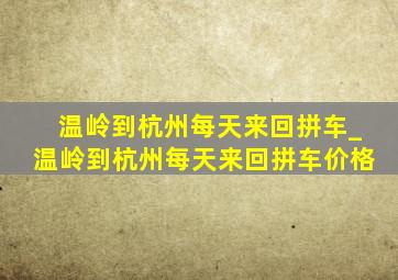 温岭到杭州每天来回拼车_温岭到杭州每天来回拼车价格