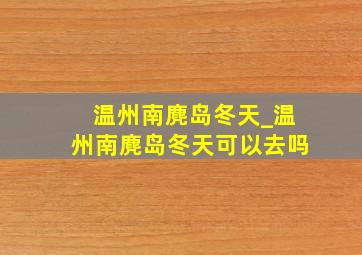 温州南麂岛冬天_温州南麂岛冬天可以去吗