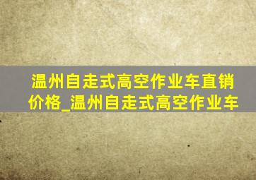 温州自走式高空作业车直销价格_温州自走式高空作业车