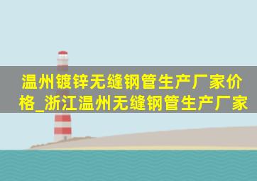 温州镀锌无缝钢管生产厂家价格_浙江温州无缝钢管生产厂家