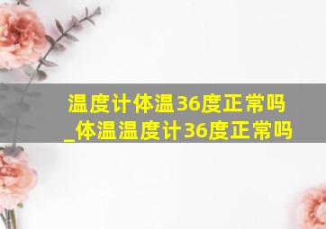 温度计体温36度正常吗_体温温度计36度正常吗