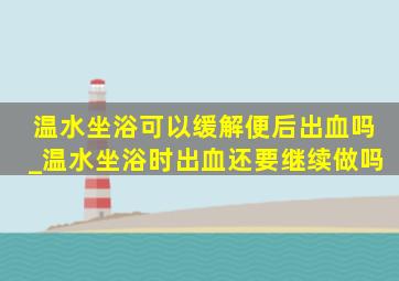 温水坐浴可以缓解便后出血吗_温水坐浴时出血还要继续做吗