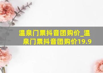 温泉门票抖音团购价_温泉门票抖音团购价19.9