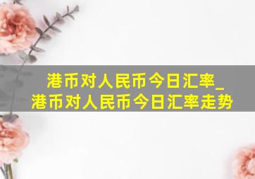 港币对人民币今日汇率_港币对人民币今日汇率走势