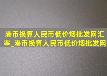 港币换算人民币(低价烟批发网)汇率_港币换算人民币(低价烟批发网)