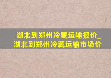 湖北到郑州冷藏运输报价_湖北到郑州冷藏运输市场价