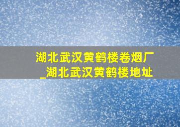 湖北武汉黄鹤楼卷烟厂_湖北武汉黄鹤楼地址