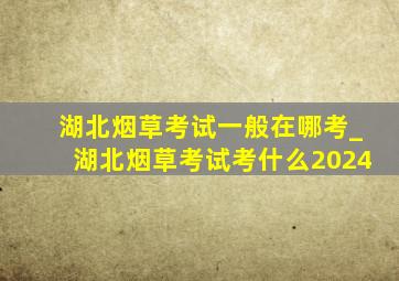 湖北烟草考试一般在哪考_湖北烟草考试考什么2024