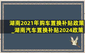 湖南2021年购车置换补贴政策_湖南汽车置换补贴2024政策