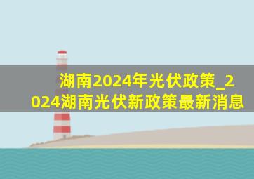 湖南2024年光伏政策_2024湖南光伏新政策最新消息