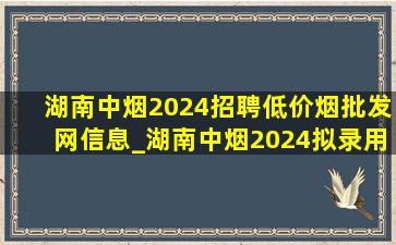 湖南中烟2024招聘(低价烟批发网)信息_湖南中烟2024拟录用人员公示