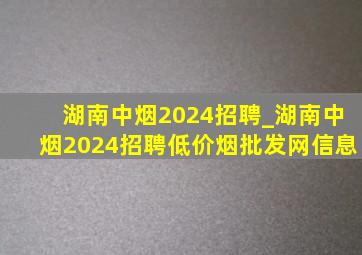 湖南中烟2024招聘_湖南中烟2024招聘(低价烟批发网)信息