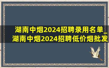 湖南中烟2024招聘录用名单_湖南中烟2024招聘(低价烟批发网)信息