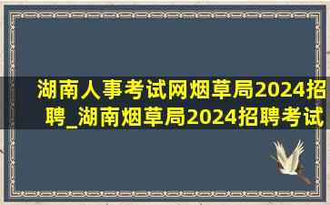 湖南人事考试网烟草局2024招聘_湖南烟草局2024招聘考试内容