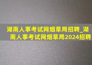 湖南人事考试网烟草局招聘_湖南人事考试网烟草局2024招聘