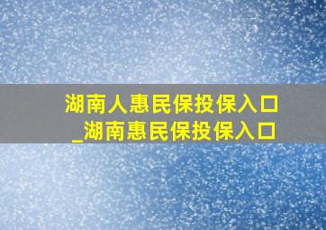 湖南人惠民保投保入口_湖南惠民保投保入口