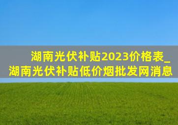 湖南光伏补贴2023价格表_湖南光伏补贴(低价烟批发网)消息