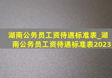 湖南公务员工资待遇标准表_湖南公务员工资待遇标准表2023