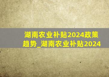 湖南农业补贴2024政策趋势_湖南农业补贴2024