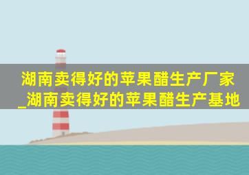 湖南卖得好的苹果醋生产厂家_湖南卖得好的苹果醋生产基地