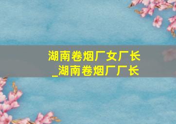 湖南卷烟厂女厂长_湖南卷烟厂厂长