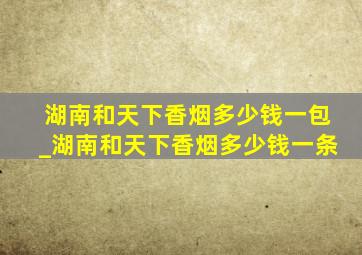 湖南和天下香烟多少钱一包_湖南和天下香烟多少钱一条