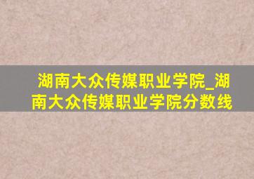 湖南大众传媒职业学院_湖南大众传媒职业学院分数线