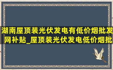 湖南屋顶装光伏发电有(低价烟批发网)补贴_屋顶装光伏发电(低价烟批发网)补贴多少钱