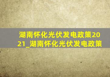 湖南怀化光伏发电政策2021_湖南怀化光伏发电政策