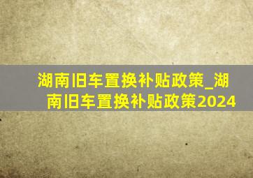 湖南旧车置换补贴政策_湖南旧车置换补贴政策2024