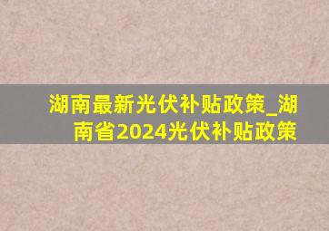 湖南最新光伏补贴政策_湖南省2024光伏补贴政策