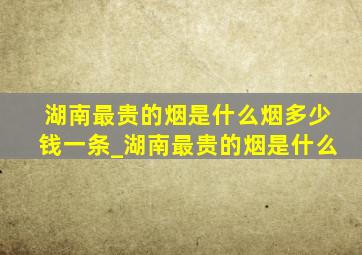 湖南最贵的烟是什么烟多少钱一条_湖南最贵的烟是什么