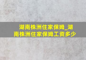 湖南株洲住家保姆_湖南株洲住家保姆工资多少