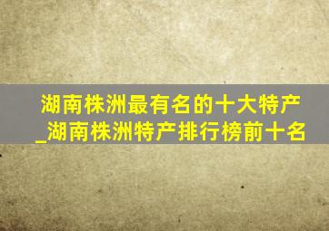 湖南株洲最有名的十大特产_湖南株洲特产排行榜前十名