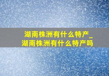 湖南株洲有什么特产_湖南株洲有什么特产吗