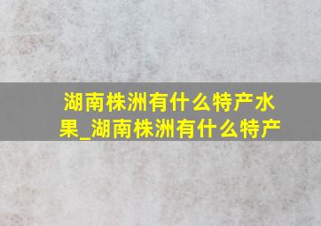 湖南株洲有什么特产水果_湖南株洲有什么特产