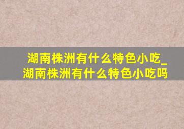 湖南株洲有什么特色小吃_湖南株洲有什么特色小吃吗