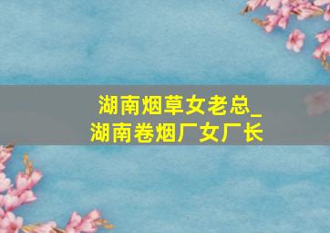 湖南烟草女老总_湖南卷烟厂女厂长