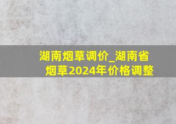 湖南烟草调价_湖南省烟草2024年价格调整