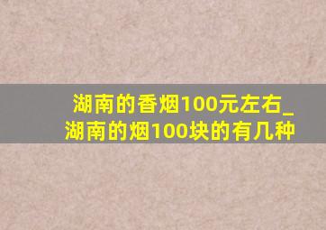 湖南的香烟100元左右_湖南的烟100块的有几种