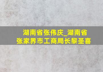 湖南省张伟庆_湖南省张家界市工商局长黎圣喜