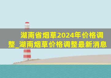 湖南省烟草2024年价格调整_湖南烟草价格调整最新消息
