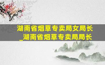 湖南省烟草专卖局女局长_湖南省烟草专卖局局长