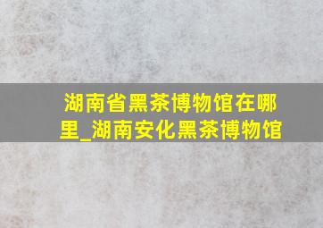 湖南省黑茶博物馆在哪里_湖南安化黑茶博物馆