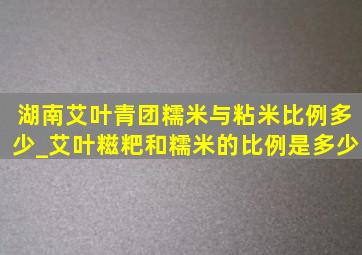 湖南艾叶青团糯米与粘米比例多少_艾叶糍粑和糯米的比例是多少